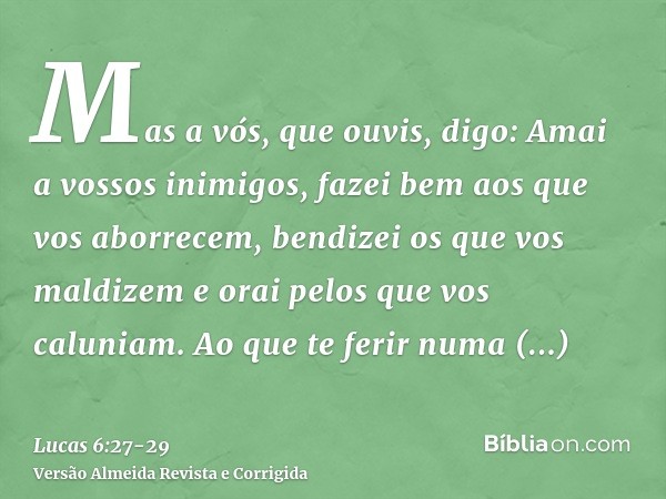 Mas a vós, que ouvis, digo: Amai a vossos inimigos, fazei bem aos que vos aborrecem,bendizei os que vos maldizem e orai pelos que vos caluniam.Ao que te ferir n