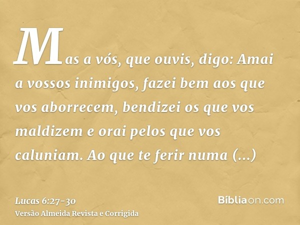 Mas a vós, que ouvis, digo: Amai a vossos inimigos, fazei bem aos que vos aborrecem,bendizei os que vos maldizem e orai pelos que vos caluniam.Ao que te ferir n