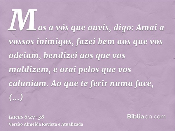 Mas a vós que ouvis, digo: Amai a vossos inimigos, fazei bem aos que vos odeiam,bendizei aos que vos maldizem, e orai pelos que vos caluniam.Ao que te ferir num