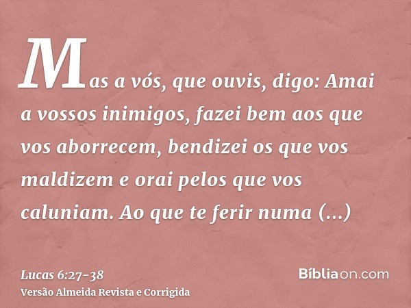 Mas a vós, que ouvis, digo: Amai a vossos inimigos, fazei bem aos que vos aborrecem,bendizei os que vos maldizem e orai pelos que vos caluniam.Ao que te ferir n