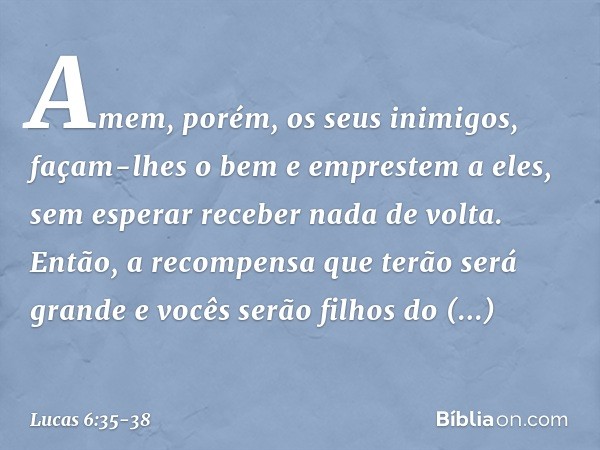 Amem, porém, os seus inimigos, façam-lhes o bem e emprestem a eles, sem esperar receber nada de volta. Então, a recompensa que terão será grande e vocês serão f