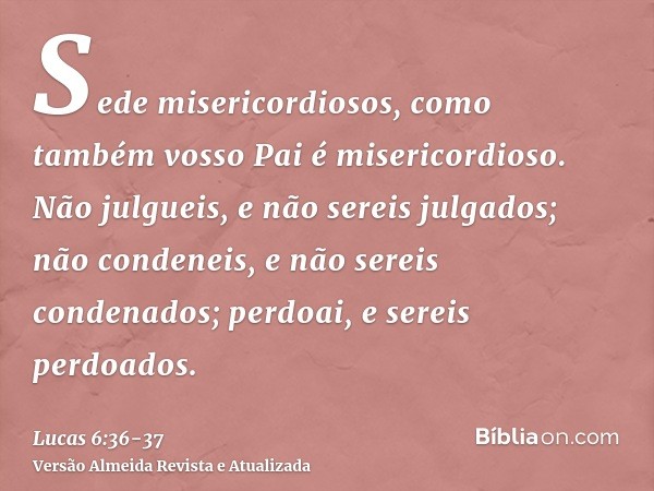 Sede misericordiosos, como também vosso Pai é misericordioso.Não julgueis, e não sereis julgados; não condeneis, e não sereis condenados; perdoai, e sereis perd