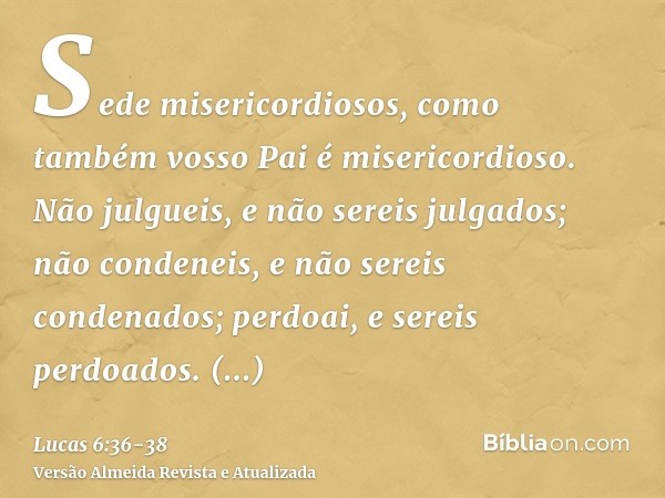 Sede misericordiosos, como também vosso Pai é misericordioso.Não julgueis, e não sereis julgados; não condeneis, e não sereis condenados; perdoai, e sereis perd