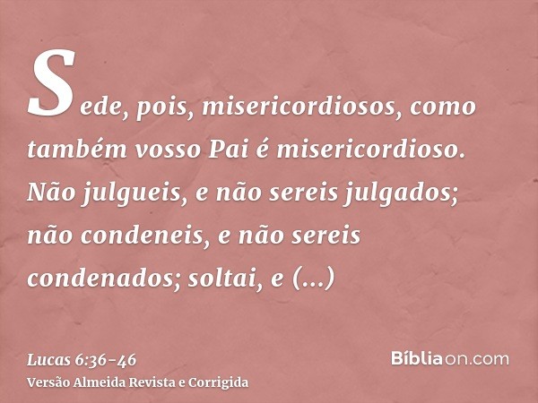 Sede, pois, misericordiosos, como também vosso Pai é misericordioso.Não julgueis, e não sereis julgados; não condeneis, e não sereis condenados; soltai, e solta