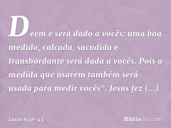 Deem e será dado a vocês: uma boa medida, calcada, sacudida e transbordante será dada a vocês. Pois a medida que usarem também será usada para medir vocês". Jes