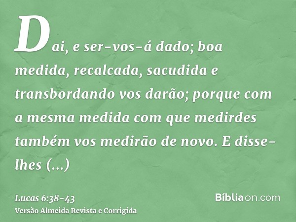 Dai, e ser-vos-á dado; boa medida, recalcada, sacudida e transbordando vos darão; porque com a mesma medida com que medirdes também vos medirão de novo.E disse-