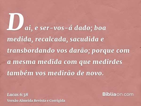 Dai, e ser-vos-á dado; boa medida, recalcada, sacudida e transbordando vos darão; porque com a mesma medida com que medirdes também vos medirão de novo.