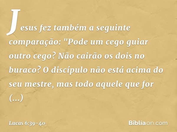 Jesus fez também a seguinte comparação: "Pode um cego guiar outro cego? Não cairão os dois no buraco? O discípulo não está acima do seu mestre, mas todo aquele 