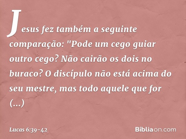 Jesus fez também a seguinte comparação: "Pode um cego guiar outro cego? Não cairão os dois no buraco? O discípulo não está acima do seu mestre, mas todo aquele 