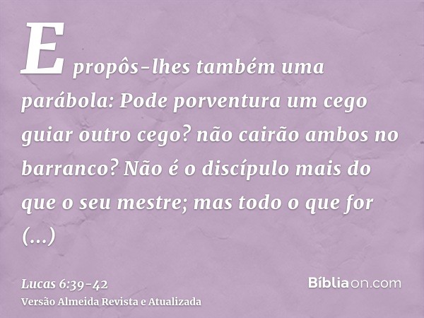 E propôs-lhes também uma parábola: Pode porventura um cego guiar outro cego? não cairão ambos no barranco?Não é o discípulo mais do que o seu mestre; mas todo o