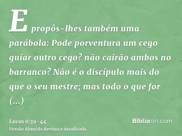 E propôs-lhes também uma parábola: Pode porventura um cego guiar outro cego? não cairão ambos no barranco?Não é o discípulo mais do que o seu mestre; mas todo o