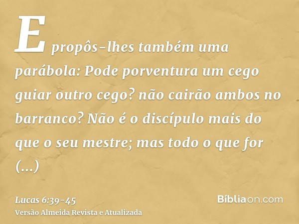 E propôs-lhes também uma parábola: Pode porventura um cego guiar outro cego? não cairão ambos no barranco?Não é o discípulo mais do que o seu mestre; mas todo o