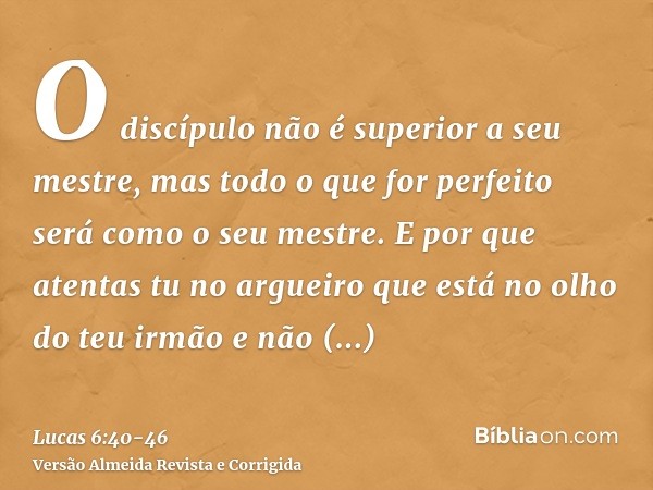 O discípulo não é superior a seu mestre, mas todo o que for perfeito será como o seu mestre.E por que atentas tu no argueiro que está no olho do teu irmão e não