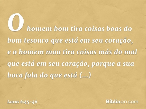 O homem bom tira coisas boas do bom tesouro que está em seu coração, e o homem mau tira coisas más do mal que está em seu coração, porque a sua boca fala do que