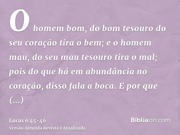 O homem bom, do bom tesouro do seu coração tira o bem; e o homem mau, do seu mau tesouro tira o mal; pois do que há em abundância no coração, disso fala a boca.