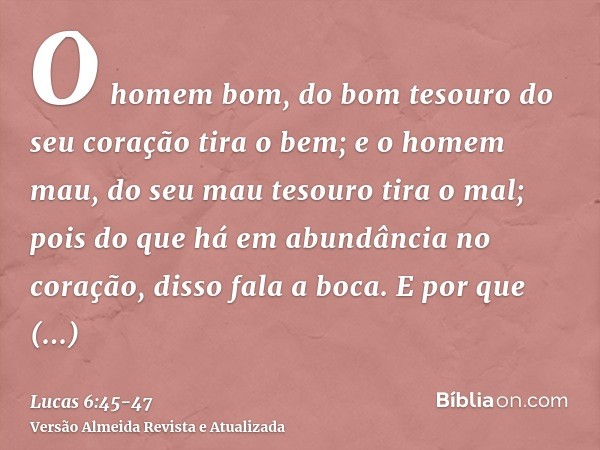 O homem bom, do bom tesouro do seu coração tira o bem; e o homem mau, do seu mau tesouro tira o mal; pois do que há em abundância no coração, disso fala a boca.