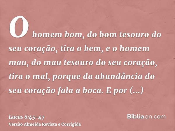 O homem bom, do bom tesouro do seu coração, tira o bem, e o homem mau, do mau tesouro do seu coração, tira o mal, porque da abundância do seu coração fala a boc