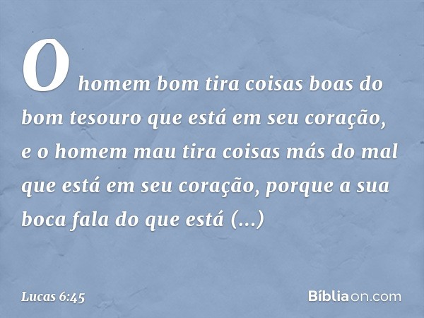 O homem bom tira coisas boas do bom tesouro que está em seu coração, e o homem mau tira coisas más do mal que está em seu coração, porque a sua boca fala do que