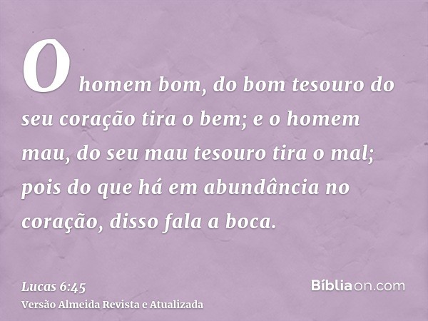 O homem bom, do bom tesouro do seu coração tira o bem; e o homem mau, do seu mau tesouro tira o mal; pois do que há em abundância no coração, disso fala a boca.