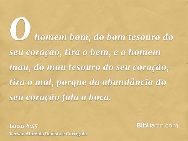O homem bom, do bom tesouro do seu coração, tira o bem, e o homem mau, do mau tesouro do seu coração, tira o mal, porque da abundância do seu coração fala a boc