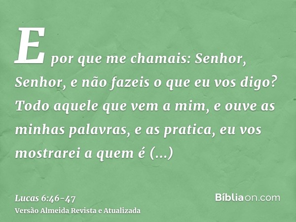 E por que me chamais: Senhor, Senhor, e não fazeis o que eu vos digo?Todo aquele que vem a mim, e ouve as minhas palavras, e as pratica, eu vos mostrarei a quem