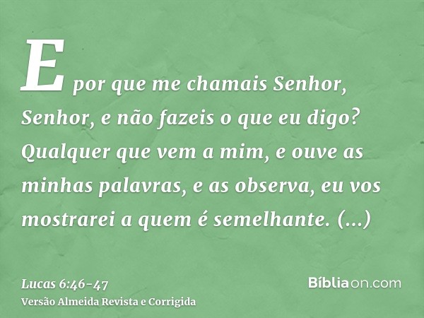 E por que me chamais Senhor, Senhor, e não fazeis o que eu digo?Qualquer que vem a mim, e ouve as minhas palavras, e as observa, eu vos mostrarei a quem é semel