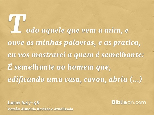 Todo aquele que vem a mim, e ouve as minhas palavras, e as pratica, eu vos mostrarei a quem é semelhante:É semelhante ao homem que, edificando uma casa, cavou, 