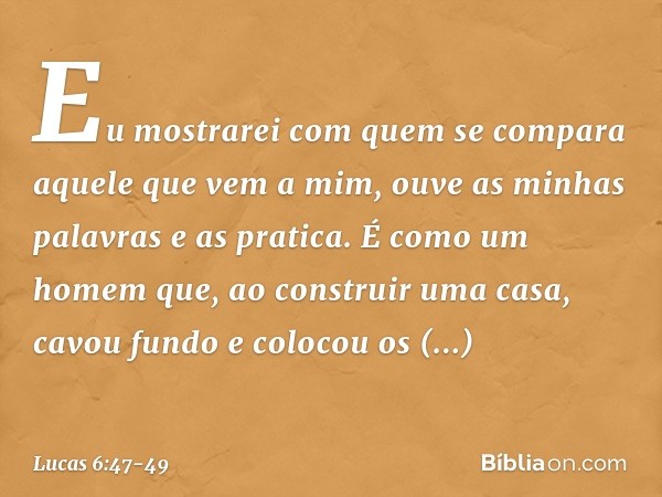 Eu mostrarei com quem se compara aquele que vem a mim, ouve as minhas palavras e as pratica. É como um homem que, ao construir uma casa, cavou fundo e colocou o