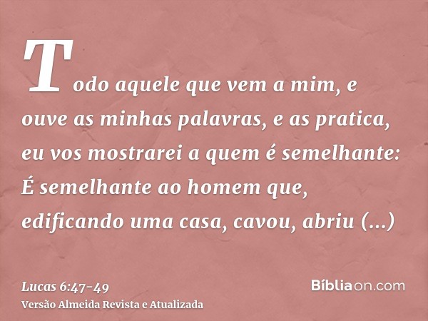 Todo aquele que vem a mim, e ouve as minhas palavras, e as pratica, eu vos mostrarei a quem é semelhante:É semelhante ao homem que, edificando uma casa, cavou, 