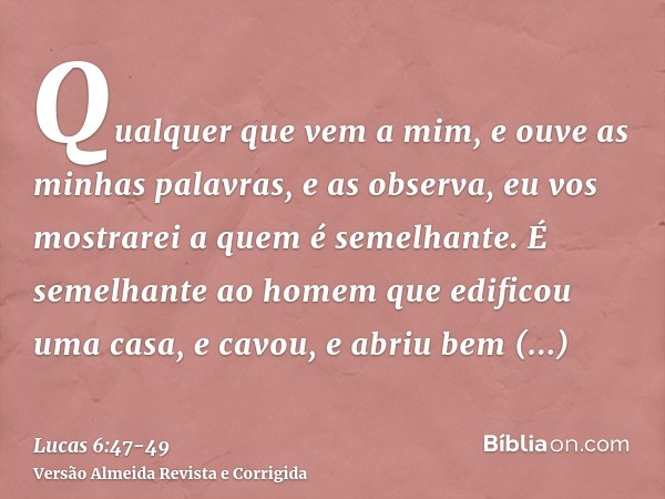 Qualquer que vem a mim, e ouve as minhas palavras, e as observa, eu vos mostrarei a quem é semelhante.É semelhante ao homem que edificou uma casa, e cavou, e ab