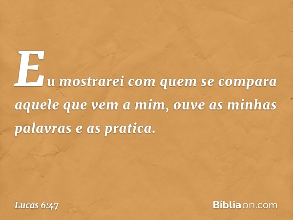 Eu mostrarei com quem se compara aquele que vem a mim, ouve as minhas palavras e as pratica. -- Lucas 6:47