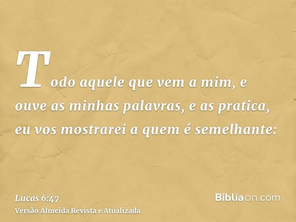 Todo aquele que vem a mim, e ouve as minhas palavras, e as pratica, eu vos mostrarei a quem é semelhante: