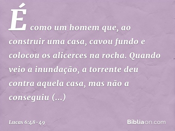 É como um homem que, ao construir uma casa, cavou fundo e colocou os alicerces na rocha. Quando veio a inundação, a torrente deu contra aquela casa, mas não a c