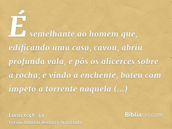 É semelhante ao homem que, edificando uma casa, cavou, abriu profunda vala, e pôs os alicerces sobre a rocha; e vindo a enchente, bateu com ímpeto a torrente na