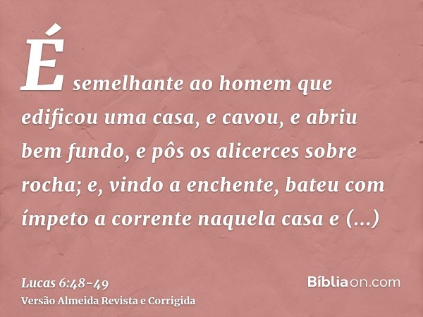 É semelhante ao homem que edificou uma casa, e cavou, e abriu bem fundo, e pôs os alicerces sobre rocha; e, vindo a enchente, bateu com ímpeto a corrente naquel