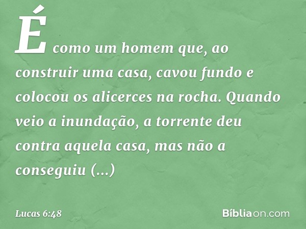 É como um homem que, ao construir uma casa, cavou fundo e colocou os alicerces na rocha. Quando veio a inundação, a torrente deu contra aquela casa, mas não a c