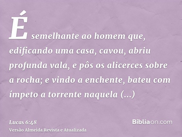 É semelhante ao homem que, edificando uma casa, cavou, abriu profunda vala, e pôs os alicerces sobre a rocha; e vindo a enchente, bateu com ímpeto a torrente na