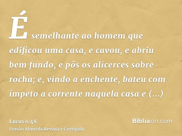 É semelhante ao homem que edificou uma casa, e cavou, e abriu bem fundo, e pôs os alicerces sobre rocha; e, vindo a enchente, bateu com ímpeto a corrente naquel