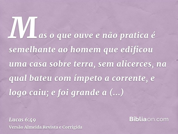 Mas o que ouve e não pratica é semelhante ao homem que edificou uma casa sobre terra, sem alicerces, na qual bateu com ímpeto a corrente, e logo caiu; e foi gra