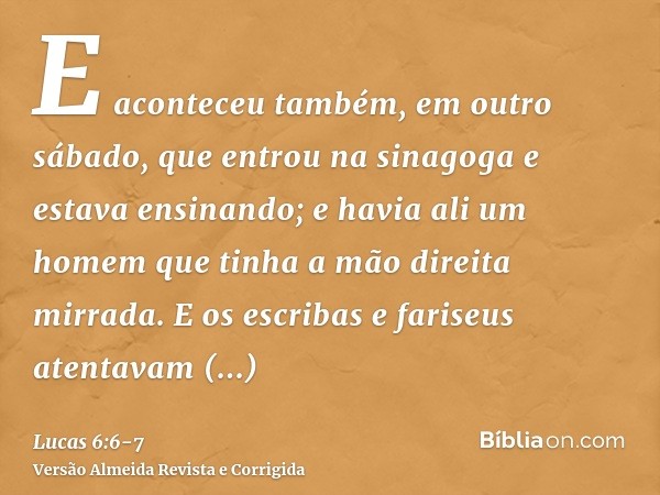 E aconteceu também, em outro sábado, que entrou na sinagoga e estava ensinando; e havia ali um homem que tinha a mão direita mirrada.E os escribas e fariseus at