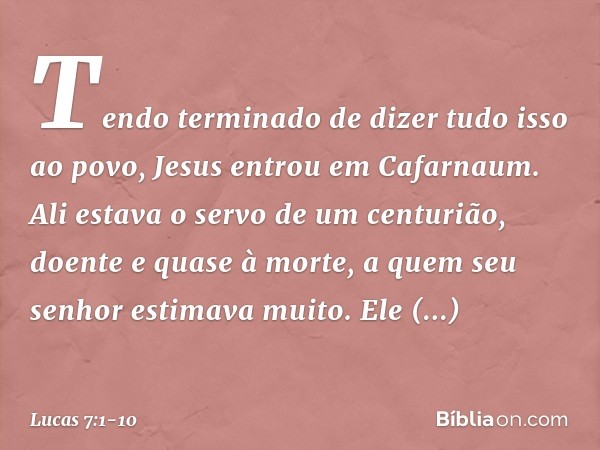 Tendo terminado de dizer tudo isso ao povo, Jesus entrou em Cafarnaum. Ali estava o servo de um centurião, doente e quase à morte, a quem seu senhor estimava mu