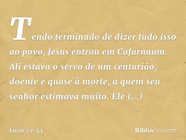 Tendo terminado de dizer tudo isso ao povo, Jesus entrou em Cafarnaum. Ali estava o servo de um centurião, doente e quase à morte, a quem seu senhor estimava mu