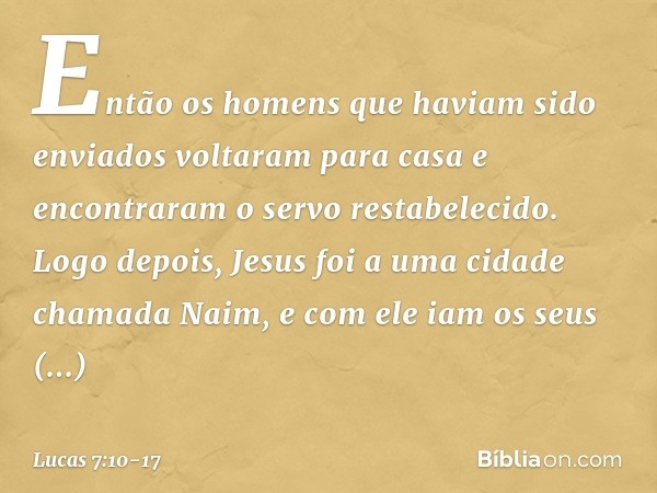 Então os homens que haviam sido enviados voltaram para casa e encontraram o servo restabelecido. Logo depois, Jesus foi a uma cidade chamada Naim, e com ele iam
