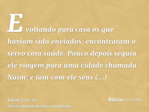 E voltando para casa os que haviam sido enviados, encontraram o servo com saúde.Pouco depois seguiu ele viagem para uma cidade chamada Naim; e iam com ele seus 