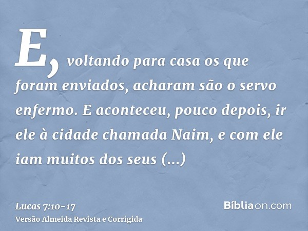 E, voltando para casa os que foram enviados, acharam são o servo enfermo.E aconteceu, pouco depois, ir ele à cidade chamada Naim, e com ele iam muitos dos seus 