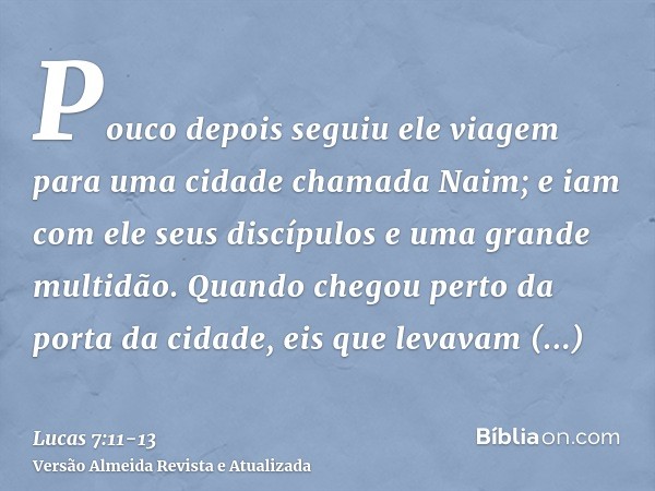 Pouco depois seguiu ele viagem para uma cidade chamada Naim; e iam com ele seus discípulos e uma grande multidão.Quando chegou perto da porta da cidade, eis que