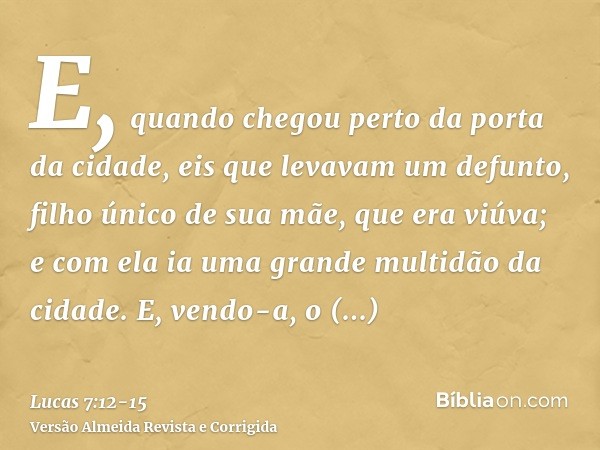 E, quando chegou perto da porta da cidade, eis que levavam um defunto, filho único de sua mãe, que era viúva; e com ela ia uma grande multidão da cidade.E, vend