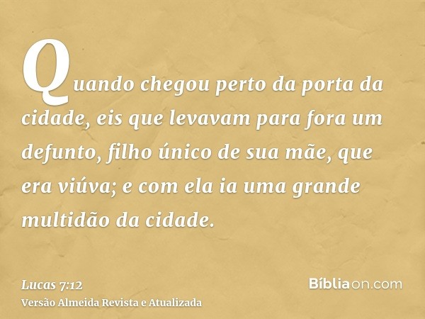 Quando chegou perto da porta da cidade, eis que levavam para fora um defunto, filho único de sua mãe, que era viúva; e com ela ia uma grande multidão da cidade.