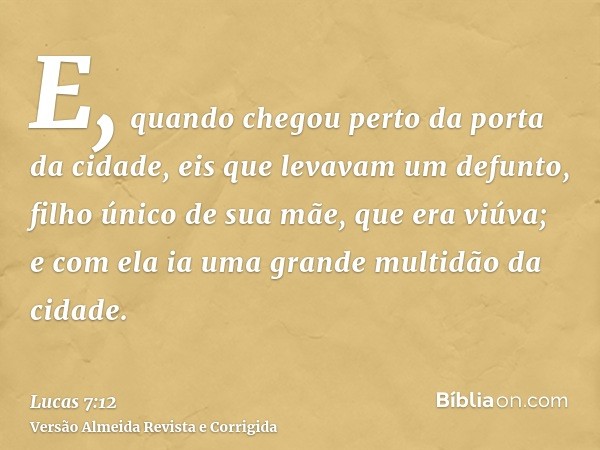 E, quando chegou perto da porta da cidade, eis que levavam um defunto, filho único de sua mãe, que era viúva; e com ela ia uma grande multidão da cidade.