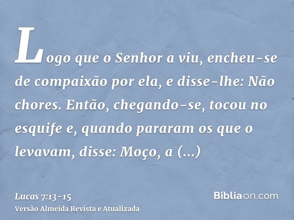 Logo que o Senhor a viu, encheu-se de compaixão por ela, e disse-lhe: Não chores.Então, chegando-se, tocou no esquife e, quando pararam os que o levavam, disse: